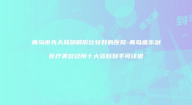 青岛市先天耳部畸形比较好的医院-青岛庞东剑医疗美容诊所十大资料到手可详查