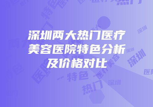 深圳两大热门医疗美容医院特色分析及价格对比