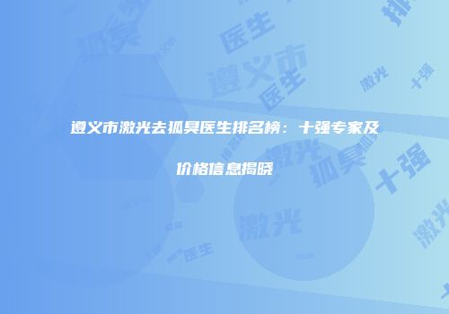 遵义市激光去狐臭医生排名榜：十强专家及价格信息揭晓