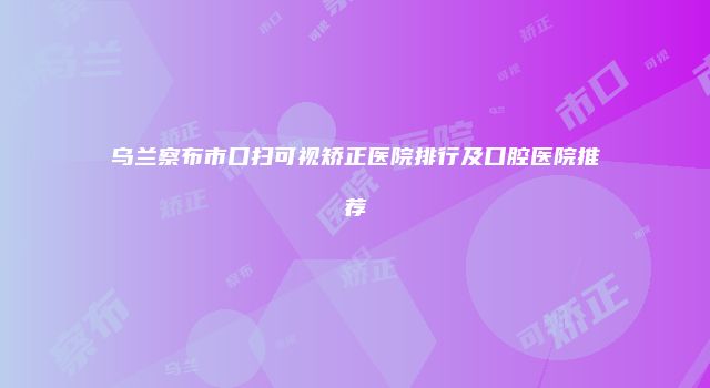 乌兰察布市口扫可视矫正医院排行及口腔医院推荐