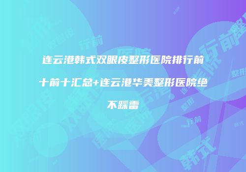 连云港韩式双眼皮整形医院排行前十前十汇总+连云港华美整形医院绝不踩雷