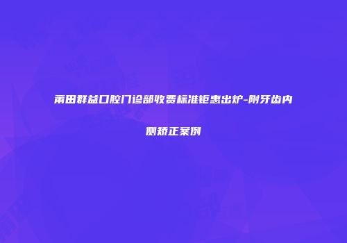 莆田群益口腔门诊部收费标准钜惠出炉-附牙齿内侧矫正案例