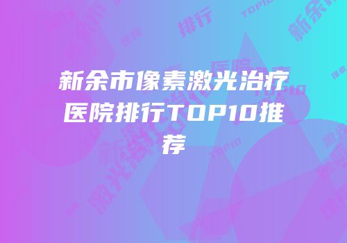 新余市像素激光治疗医院排行TOP10推荐