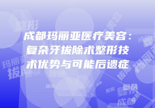 成都玛丽亚医疗美容：复杂牙拔除术整形技术优势与可能后遗症