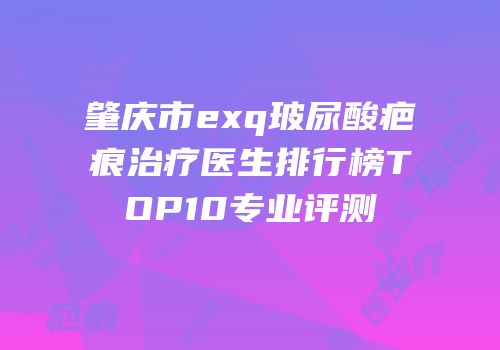肇庆市exq玻尿酸疤痕治疗医生排行榜TOP10专业评测