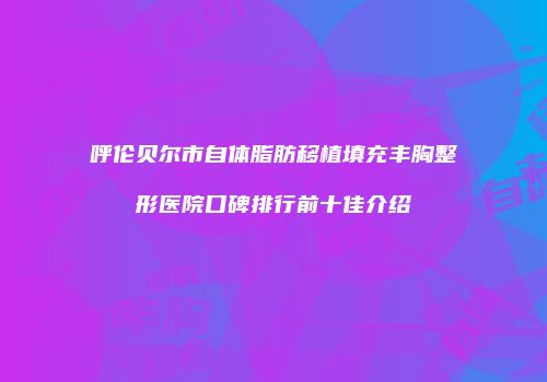 呼伦贝尔市自体脂肪移植填充丰胸整形医院口碑排行前十佳介绍