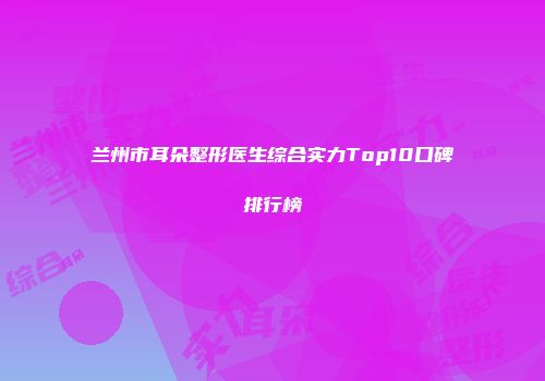 兰州市耳朵整形医生综合实力Top10口碑排行榜