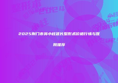 2025荆门市鼻小柱延长整形术价格行情与医院推荐