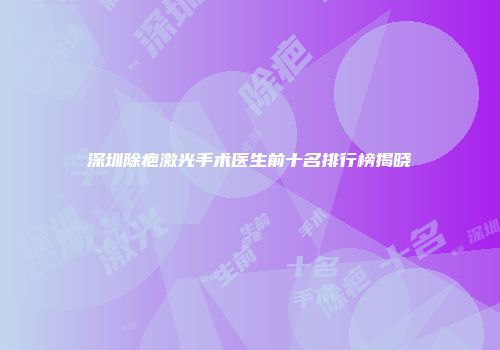 深圳除疤激光手术医生前十名排行榜揭晓