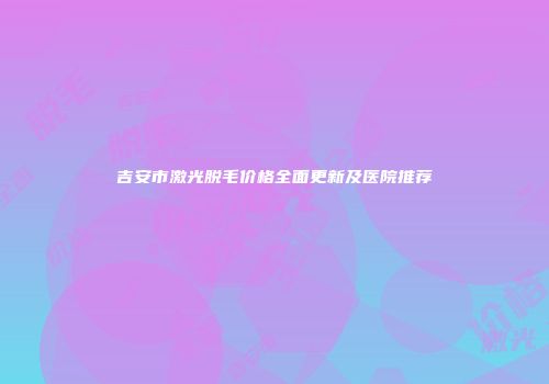 吉安市激光脱毛价格全面更新及医院推荐