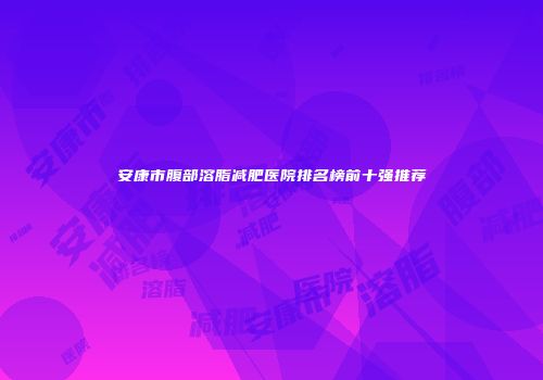 安康市腹部溶脂减肥医院排名榜前十强推荐