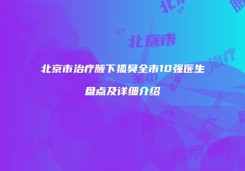 北京市治疗腋下狐臭全市10强医生盘点及详细介绍
