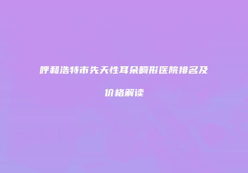 呼和浩特市先天性耳朵畸形医院排名及价格解读