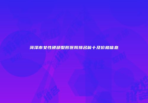 菏泽市女性额部整形医院排名前十及价格信息