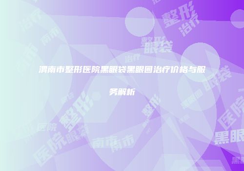 渭南市整形医院黑眼袋黑眼圈治疗价格与服务解析