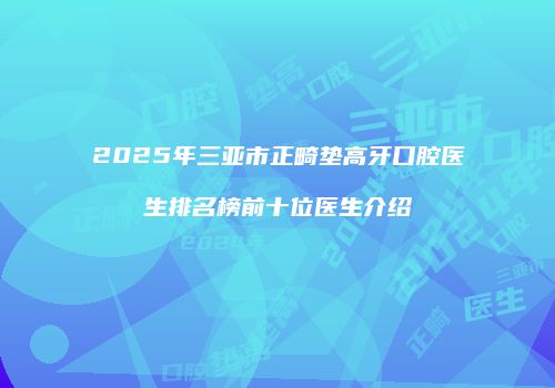 2025年三亚市正畸垫高牙口腔医生排名榜前十位医生介绍
