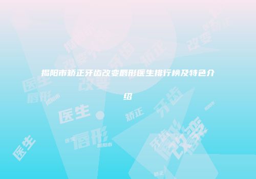 揭阳市矫正牙齿改变唇形医生排行榜及特色介绍