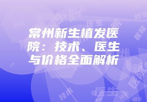 常州新生植发医院：技术、医生与价格全面解析