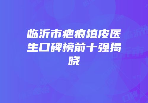 临沂市疤痕植皮医生口碑榜前十强揭晓