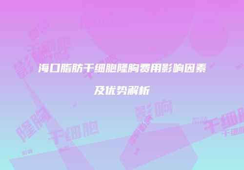 海口脂肪干细胞隆胸费用影响因素及优势解析