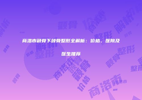 商洛市颧骨下颌骨整形全解析：价格、医院及医生推荐