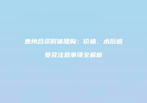 惠州合资假体隆胸：价格、术后感受及注意事项全解析
