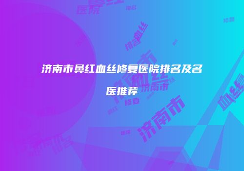 济南市鼻红血丝修复医院排名及名医推荐