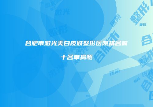 合肥市激光美白皮肤整形医院排名前十名单揭晓