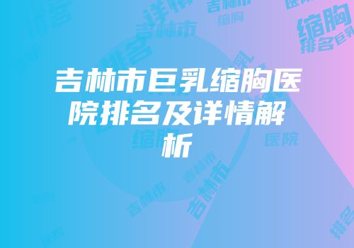 吉林市巨乳缩胸医院排名及详情解析