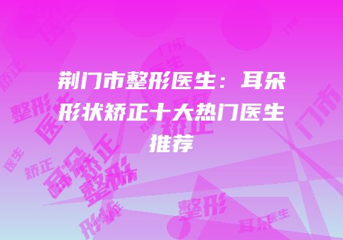 荆门市整形医生：耳朵形状矫正十大热门医生推荐
