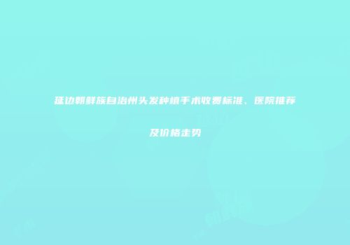 延边朝鲜族自治州头发种植手术收费标准、医院推荐及价格走势