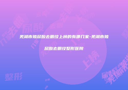 芜湖市玻尿酸去眼纹上榜的有哪几家-芜湖市玻尿酸去眼纹整形医院