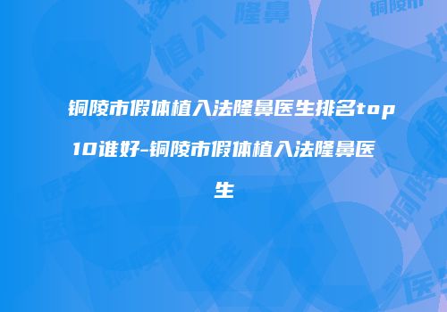 铜陵市假体植入法隆鼻医生排名top10谁好-铜陵市假体植入法隆鼻医生