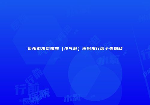忻州市水氧嫩肤（小气泡）医院排行前十强揭晓