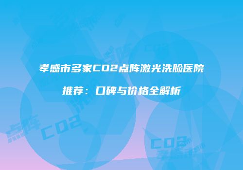 孝感市多家CO2点阵激光洗脸医院推荐：口碑与价格全解析