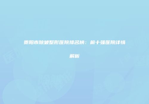 贵阳市除皱整形医院排名榜：前十强医院详情解析