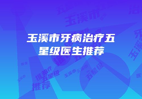 玉溪市牙病治疗五星级医生推荐
