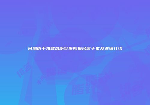 日照市手术臂溶脂针医院排名前十位及详细介绍