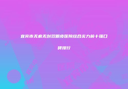 宜宾市无痕无创双眼皮医院综合实力前十强口碑排行