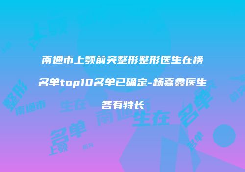 南通市上颚前突整形整形医生在榜名单top10名单已确定-杨嘉鑫医生各有特长