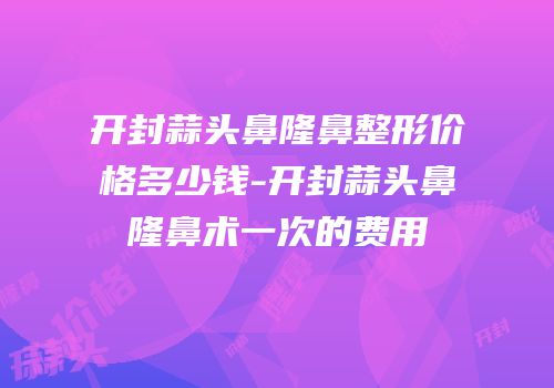 开封蒜头鼻隆鼻整形价格多少钱-开封蒜头鼻隆鼻术一次的费用