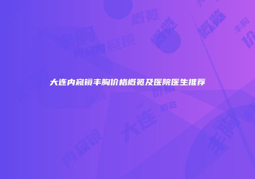 大连内窥镜丰胸价格概览及医院医生推荐