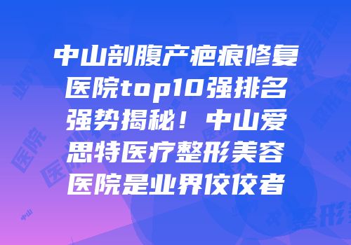 中山剖腹产疤痕修复医院top10强排名强势揭秘！中山爱思特医疗整形美容医院是业界佼佼者