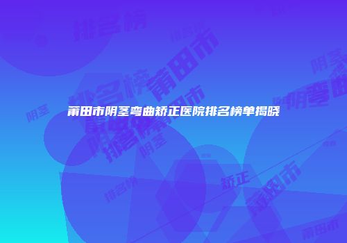 莆田市阴茎弯曲矫正医院排名榜单揭晓