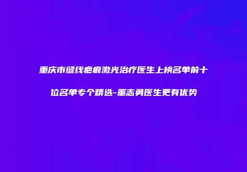 重庆市缝线疤痕激光治疗医生上榜名单前十位名单专个精选-董志勇医生更有优势
