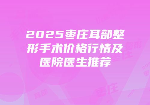 2025枣庄耳部整形手术价格行情及医院医生推荐