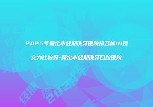 2025年保定市经期洗牙医院排名前10强实力比较好-保定市经期洗牙口腔医院