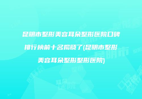 昆明市整形美容耳朵整形医院口碑排行榜前十名揭晓了(昆明市整形美容耳朵整形整形医院)