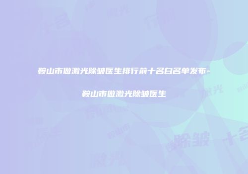 鞍山市做激光除皱医生排行前十名白名单发布-鞍山市做激光除皱医生