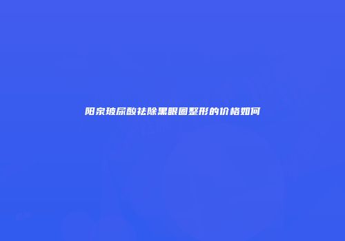 阳泉玻尿酸祛除黑眼圈整形的价格如何